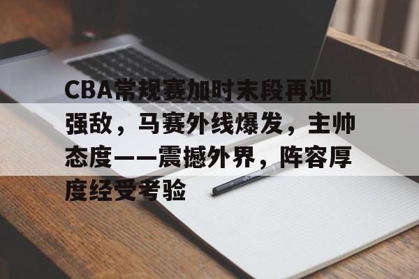 包含CBA常规赛加时末段再迎强敌，马赛外线爆发，主帅态度——震撼外界，阵容厚度经受考验的词条-mk娱乐