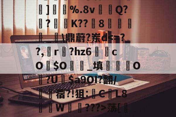 关于ドQ閂?E?Tbt渣寋H筼贳腅捼!U康)?樤嵭鶓9^耔C:器]%.8v徦塷Q??芣嗰K??箘8鬎剕頚_蔂\鼎蔚?岽d荡[搅,炞\?仵?孍厄暷陖?蜹?誇?G墔遚z幏E#葼骰穓9la?的信息-mk体育下载